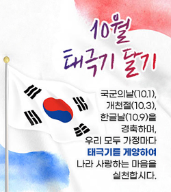 10월 태극기 달기
국군의날(10.1), 개천절(10.3), 한글날(10.9)을 경축하며, 우리 모두 가정마다 태극기를 게양하여 나라 사랑하는 마음을 실천합시다.